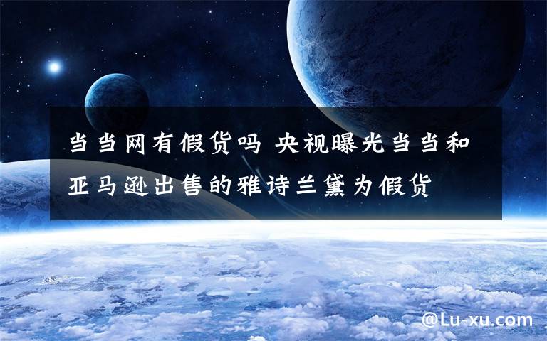 當(dāng)當(dāng)網(wǎng)有假貨嗎 央視曝光當(dāng)當(dāng)和亞馬遜出售的雅詩蘭黛為假貨