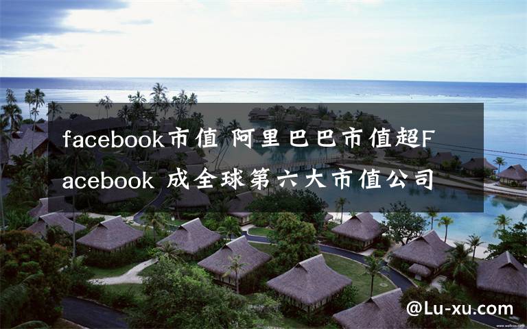 facebook市值 阿里巴巴市值超F(xiàn)acebook 成全球第六大市值公司