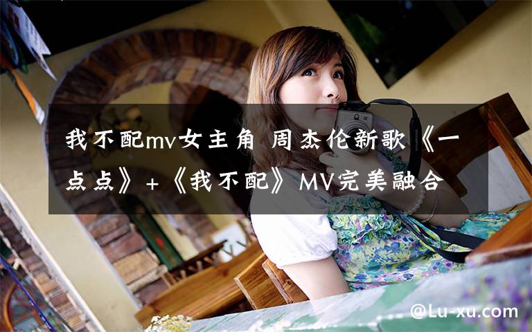 我不配mv女主角 周杰倫新歌《一點(diǎn)點(diǎn)》+《我不配》MV完美融合 視頻觀看