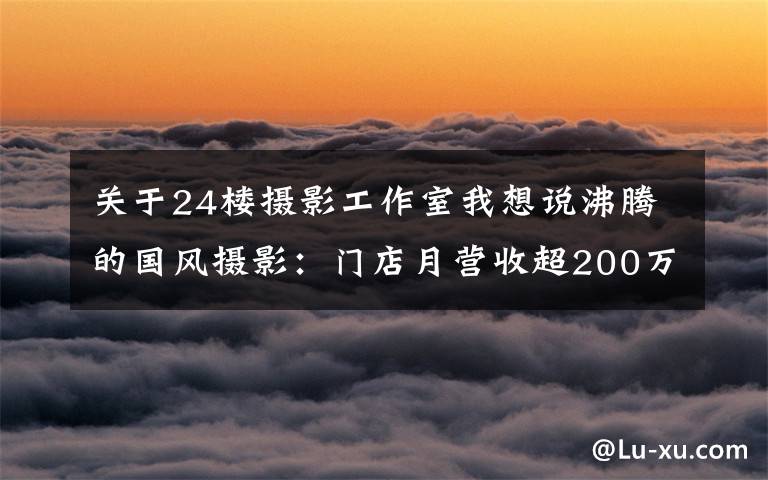 關(guān)于24樓攝影工作室我想說沸騰的國風(fēng)攝影：門店月營收超200萬，用戶消費高達(dá)7000元