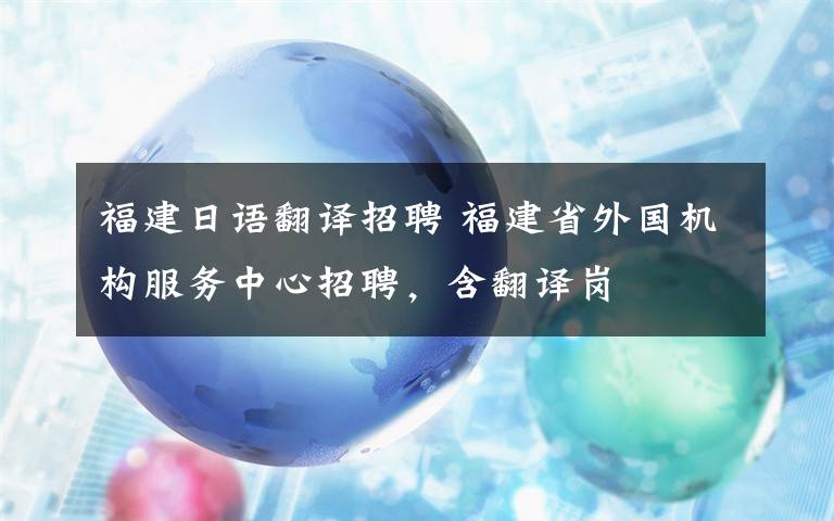 福建日語翻譯招聘 福建省外國機(jī)構(gòu)服務(wù)中心招聘，含翻譯崗