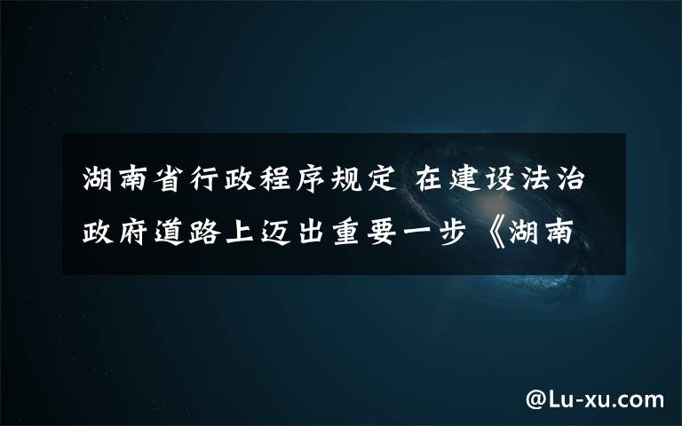 湖南省行政程序規(guī)定 在建設(shè)法治政府道路上邁出重要一步《湖南省行政程序規(guī)定》正式公布