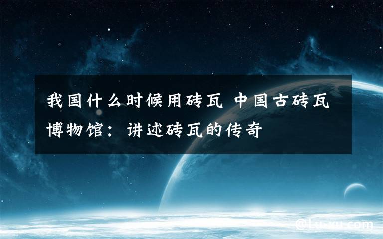 我國(guó)什么時(shí)候用磚瓦 中國(guó)古磚瓦博物館：講述磚瓦的傳奇