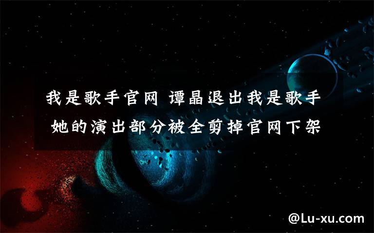 我是歌手官網(wǎng) 譚晶退出我是歌手 她的演出部分被全剪掉官網(wǎng)下架 名字也不見