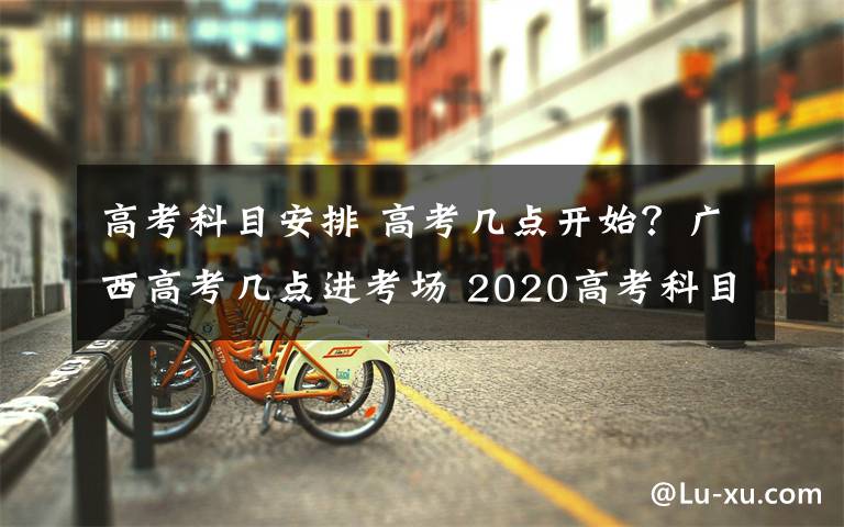 高考科目安排 高考幾點開始？廣西高考幾點進考場 2020高考科目安排時間表