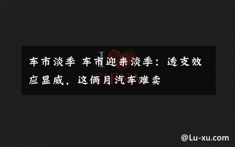 車市淡季 車市迎來(lái)淡季：透支效應(yīng)顯威，這倆月汽車難賣