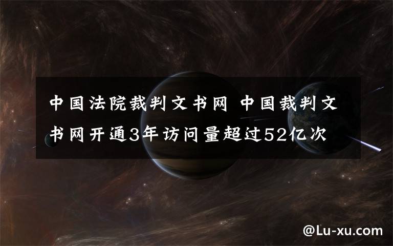 中國(guó)法院裁判文書(shū)網(wǎng) 中國(guó)裁判文書(shū)網(wǎng)開(kāi)通3年訪(fǎng)問(wèn)量超過(guò)52億次 裁判文書(shū)不公開(kāi)需說(shuō)明理由