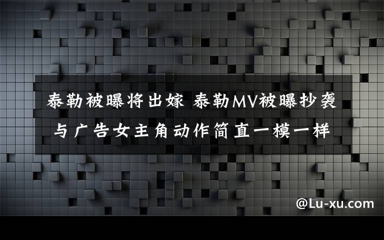 泰勒被曝將出嫁 泰勒MV被曝抄襲 與廣告女主角動作簡直一模一樣