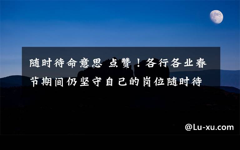 隨時待命意思 點贊！各行各業(yè)春節(jié)期間仍堅守自己的崗位隨時待命