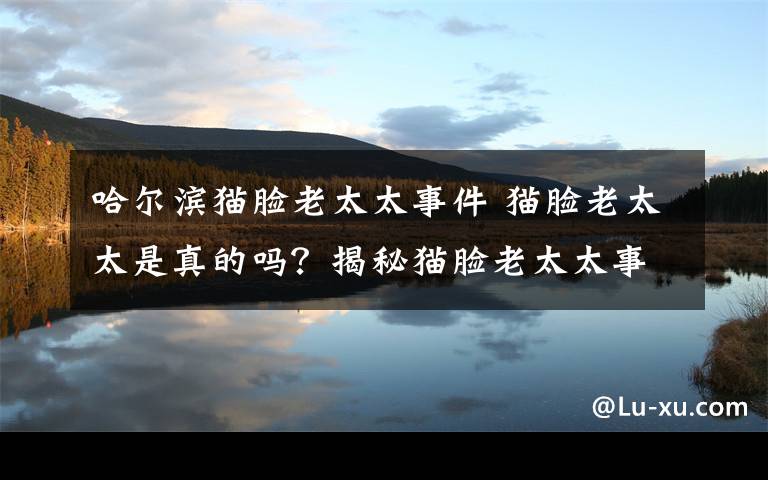 哈爾濱貓臉老太太事件 貓臉老太太是真的嗎？揭秘貓臉老太太事件始末