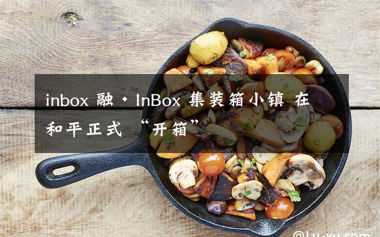 inbox 融·InBox 集裝箱小鎮(zhèn) 在和平正式 “開箱”