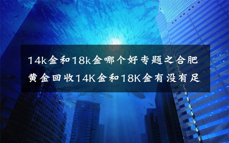 14k金和18k金哪個(gè)好專題之合肥黃金回收14K金和18K金有沒(méi)有足金回收值錢(qián)？