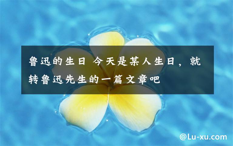 魯迅的生日 今天是某人生日，就轉(zhuǎn)魯迅先生的一篇文章吧