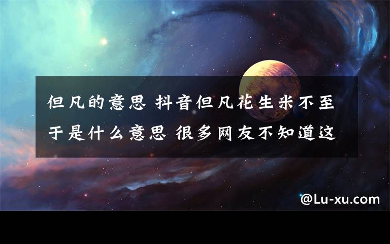 但凡的意思 抖音但凡花生米不至于是什么意思 很多網(wǎng)友不知道這個(gè)梗