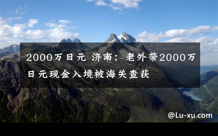 2000萬日元 濟南：老外帶2000萬日元現(xiàn)金入境被海關(guān)查獲