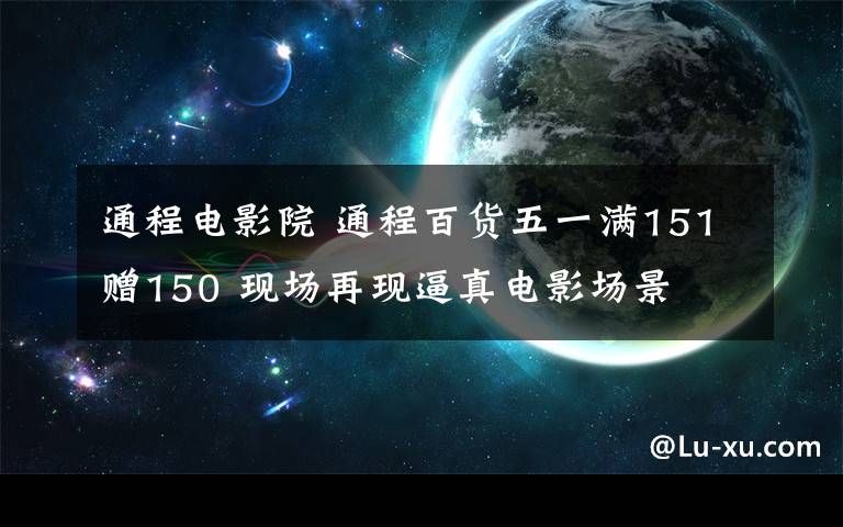 通程電影院 通程百貨五一滿151贈150 現(xiàn)場再現(xiàn)逼真電影場景