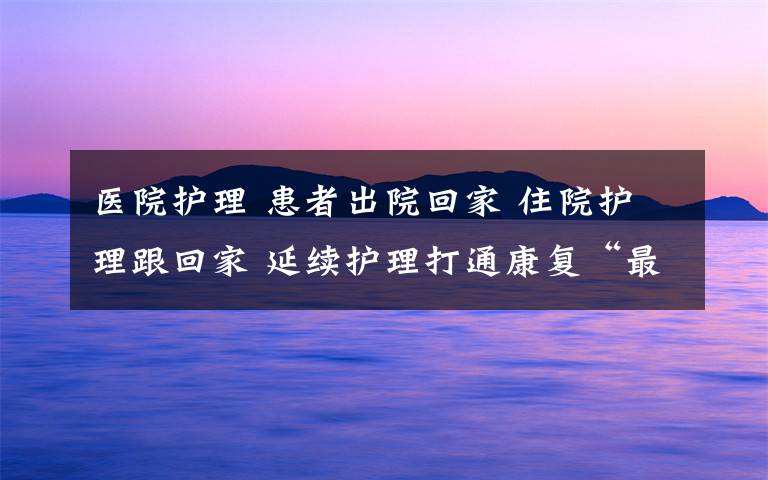 醫(yī)院護理 患者出院回家 住院護理跟回家 延續(xù)護理打通康復“最后一公里”