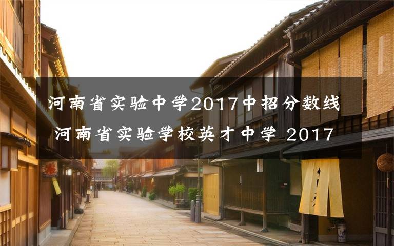 河南省實驗中學(xué)2017中招分?jǐn)?shù)線 河南省實驗學(xué)校英才中學(xué) 2017年招生公告