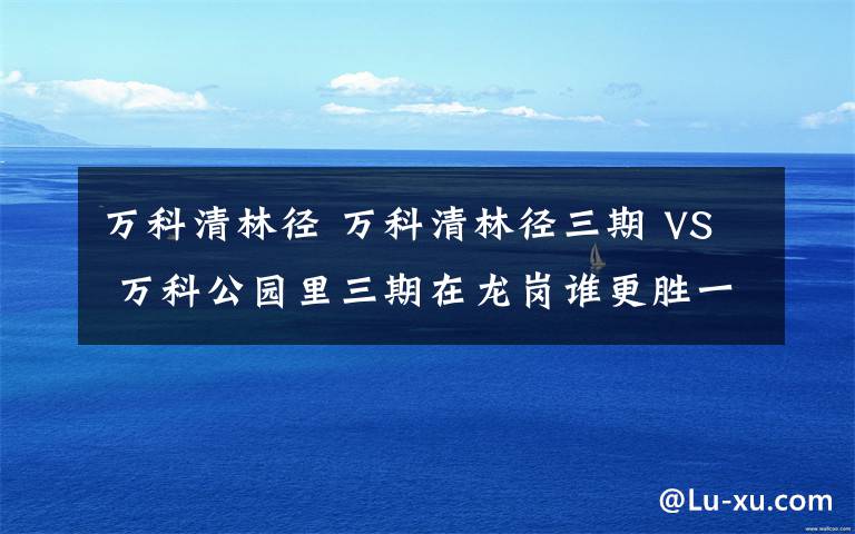 萬科清林徑 萬科清林徑三期 VS 萬科公園里三期在龍崗誰更勝一籌？