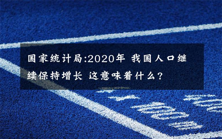 國家統(tǒng)計(jì)局:2020年 我國人口繼續(xù)保持增長 這意味著什么?