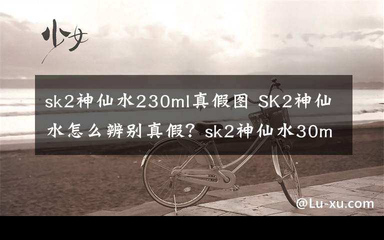 sk2神仙水230ml真假圖 SK2神仙水怎么辨別真假？sk2神仙水30ml真假辨別