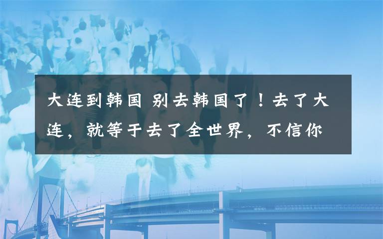 大連到韓國 別去韓國了！去了大連，就等于去了全世界，不信你看！