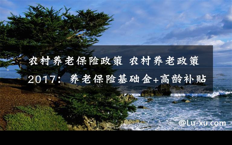 農(nóng)村養(yǎng)老保險政策 農(nóng)村養(yǎng)老政策2017：養(yǎng)老保險基礎(chǔ)金+高齡補貼一覽