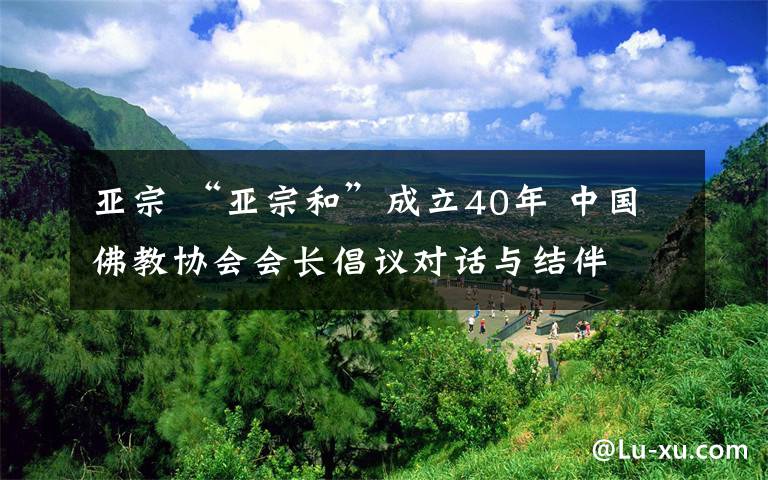 亞宗 “亞宗和”成立40年 中國(guó)佛教協(xié)會(huì)會(huì)長(zhǎng)倡議對(duì)話與結(jié)伴