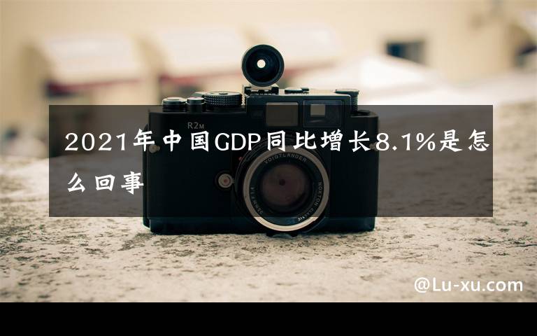 2021年中國(guó)GDP同比增長(zhǎng)8.1%是怎么回事