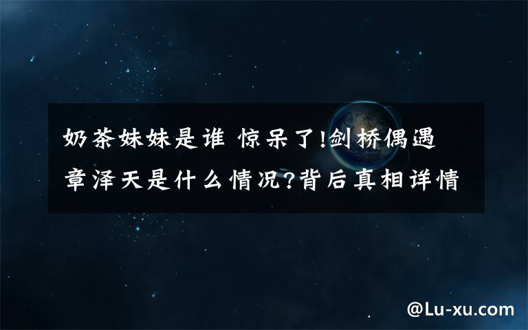 奶茶妹妹是誰 驚呆了!劍橋偶遇章澤天是什么情況?背后真相詳情始末曝光