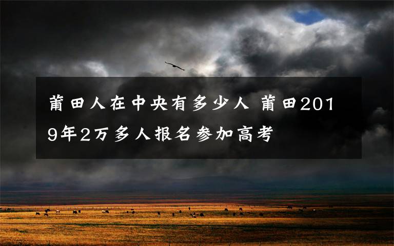 莆田人在中央有多少人 莆田2019年2萬多人報名參加高考