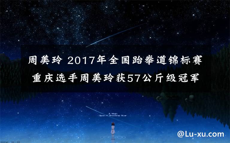 周美玲 2017年全國(guó)跆拳道錦標(biāo)賽 重慶選手周美玲獲57公斤級(jí)冠軍