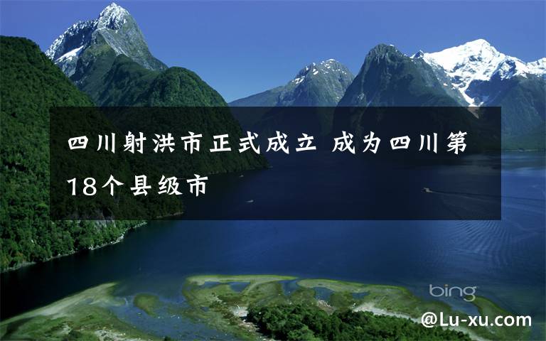 四川射洪市正式成立 成為四川第18個(gè)縣級(jí)市