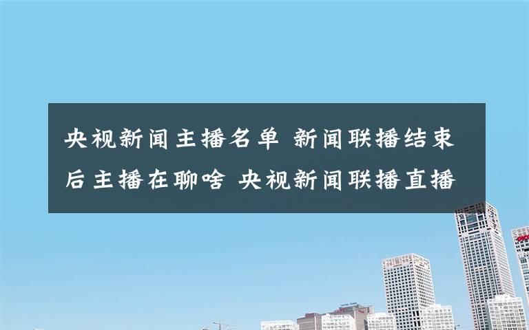 央視新聞主播名單 新聞聯(lián)播結(jié)束后主播在聊啥 央視新聞聯(lián)播直播主播內(nèi)容介紹