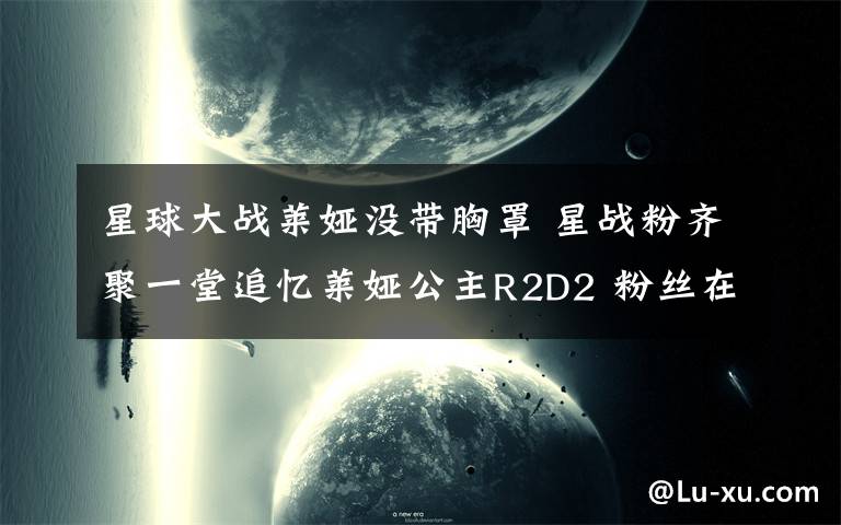 星球大戰(zhàn)萊婭沒帶胸罩 星戰(zhàn)粉齊聚一堂追憶萊婭公主R2D2 粉絲在WonderCon分享偶像暖心時(shí)刻