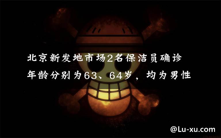 北京新發(fā)地市場(chǎng)2名保潔員確診 年齡分別為63、64歲，均為男性