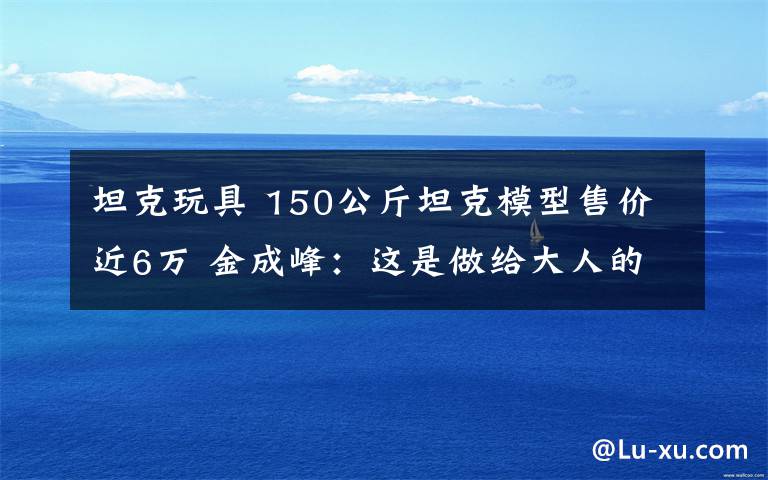 坦克玩具 150公斤坦克模型售價(jià)近6萬 金成峰：這是做給大人的玩具