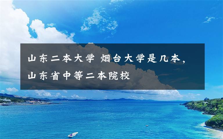 山東二本大學 煙臺大學是幾本，山東省中等二本院校