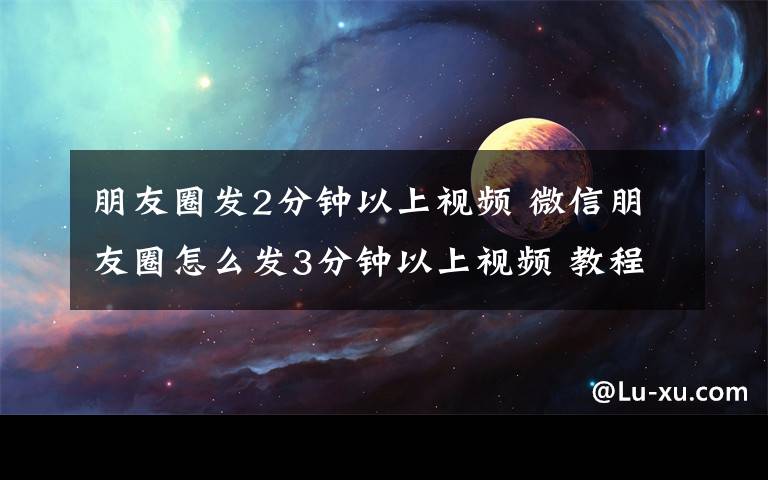 朋友圈發(fā)2分鐘以上視頻 微信朋友圈怎么發(fā)3分鐘以上視頻 教程詳細(xì)步驟分享