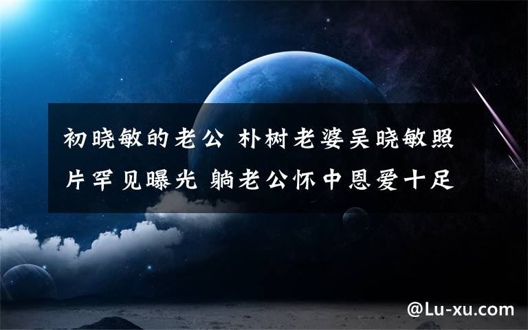 初曉敏的老公 樸樹老婆吳曉敏照片罕見曝光 躺老公懷中恩愛十足