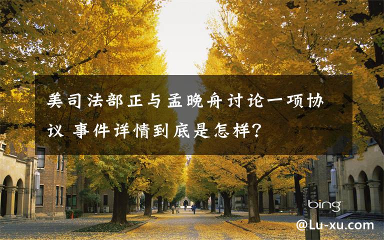 美司法部正與孟晚舟討論一項(xiàng)協(xié)議 事件詳情到底是怎樣？