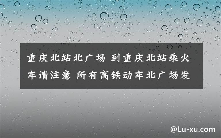 重慶北站北廣場(chǎng) 到重慶北站乘火車請(qǐng)注意 所有高鐵動(dòng)車北廣場(chǎng)發(fā)車