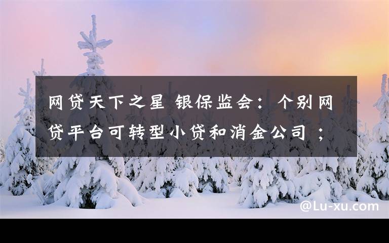 網(wǎng)貸天下之星 銀保監(jiān)會：個別網(wǎng)貸平臺可轉(zhuǎn)型小貸和消金公司 ；鵬元征信被曝涉收砍頭息