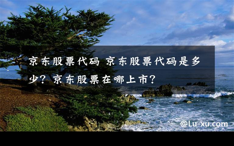 京東股票代碼 京東股票代碼是多少？京東股票在哪上市？