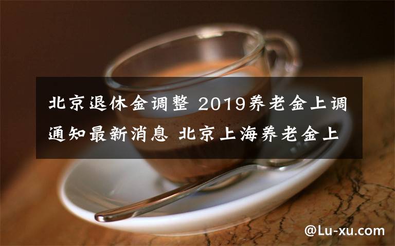 北京退休金調(diào)整 2019養(yǎng)老金上調(diào)通知最新消息 北京上海養(yǎng)老金上漲了多少