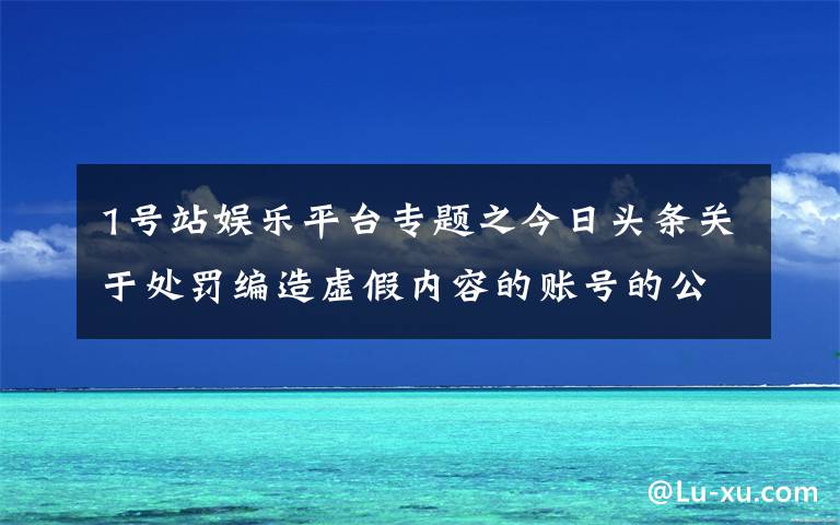 1號站娛樂平臺專題之今日頭條關(guān)于處罰編造虛假內(nèi)容的賬號的公告