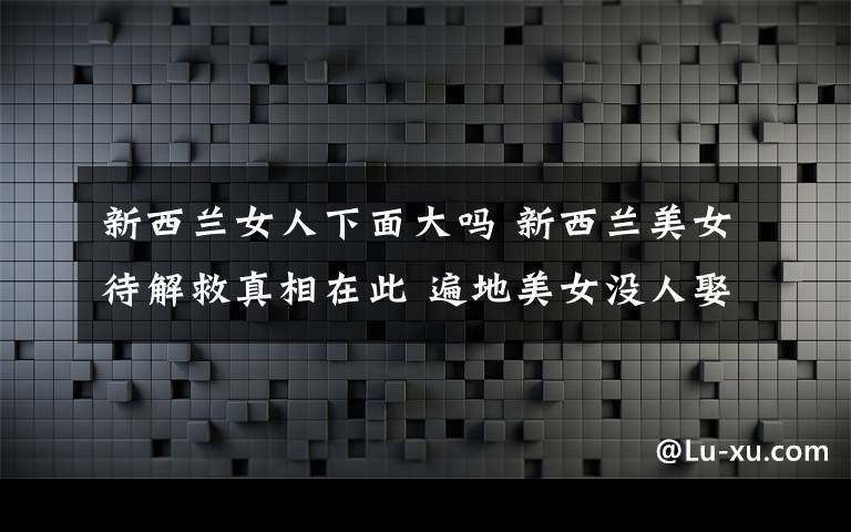 新西蘭女人下面大嗎 新西蘭美女待解救真相在此 遍地美女沒人娶 俄烏大媽比美女多!