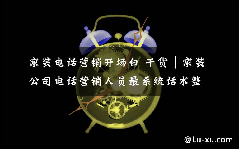 家裝電話營(yíng)銷開場(chǎng)白 干貨｜家裝公司電話營(yíng)銷人員最系統(tǒng)話術(shù)整理（家裝人必看）