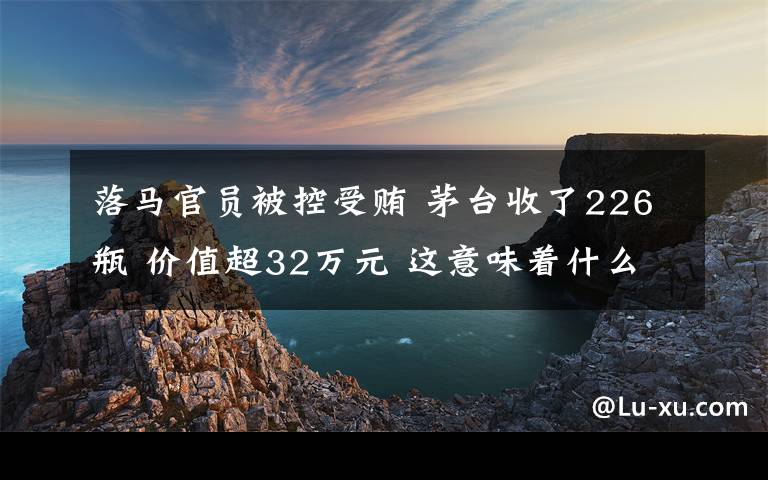 落馬官員被控受賄 茅臺收了226瓶 價值超32萬元 這意味著什么?