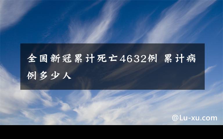 全國新冠累計(jì)死亡4632例 累計(jì)病例多少人